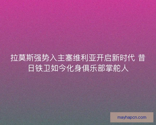 拉莫斯强势入主塞维利亚开启新时代 昔日铁卫如今化身俱乐部掌舵人